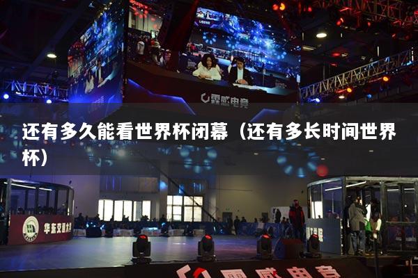 还有多久能看世界杯闭幕（还有多长时间世界杯）