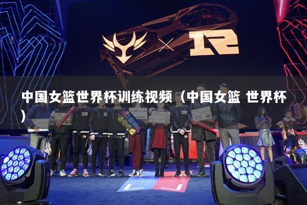 中国女篮世界杯训练视频（中国女篮 世界杯）