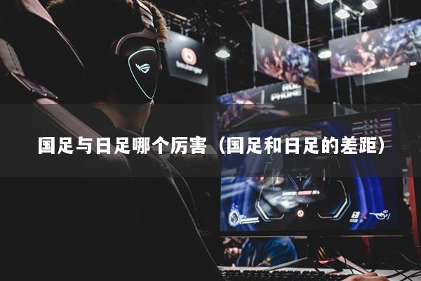 国足与日足哪个厉害（国足和日足的差距）