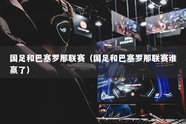 国足和巴塞罗那联赛（国足和巴塞罗那联赛谁赢了）