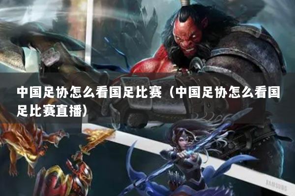 中国足协怎么看国足比赛（中国足协怎么看国足比赛直播）