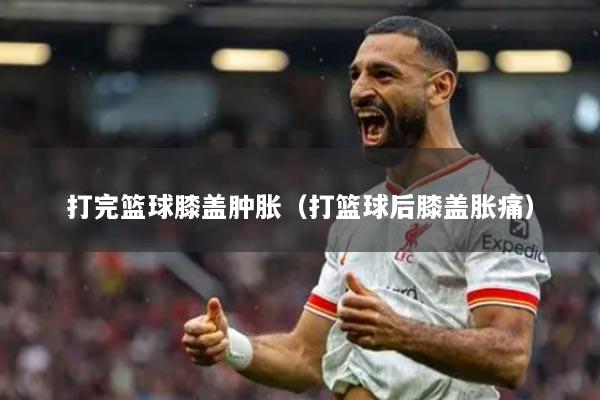 打完篮球膝盖肿胀（打篮球后膝盖胀痛）