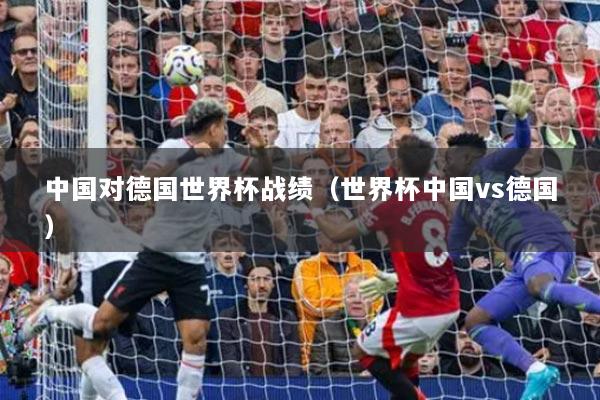 中国对德国世界杯战绩（世界杯中国vs德国）