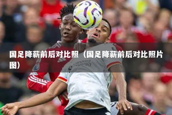 国足降薪前后对比照（国足降薪前后对比照片图）