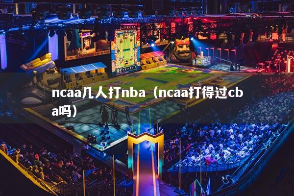 ncaa几人打nba（ncaa打得过cba吗）