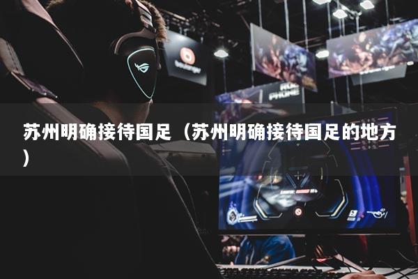苏州明确接待国足（苏州明确接待国足的地方）