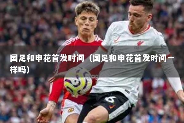 国足和申花首发时间（国足和申花首发时间一样吗）